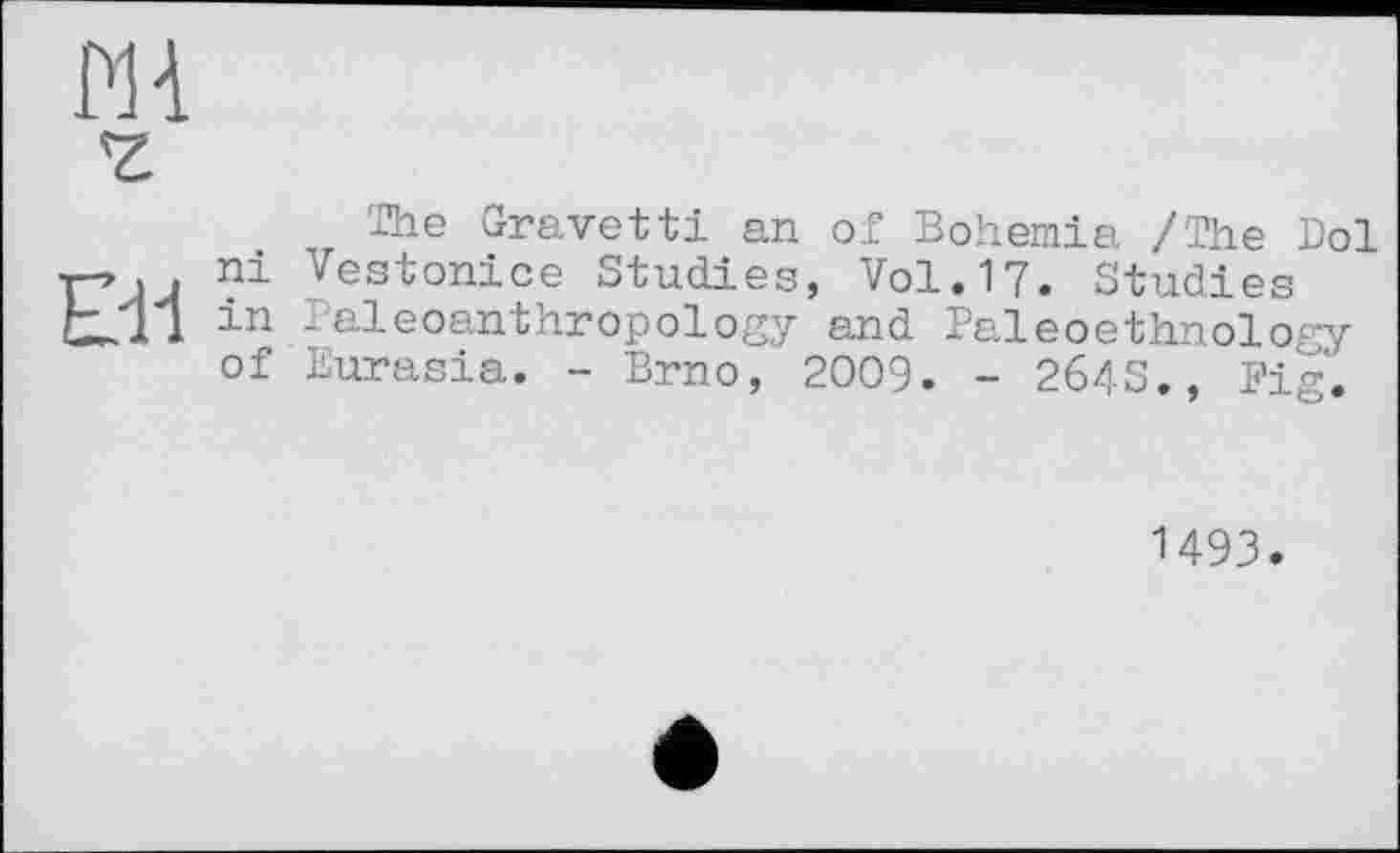 ﻿PH
'Z
The Gravetti an of Bohemia /The Doi T->1 . ni Vestonice Studies, Vol. 17. Studies L.11 in Paleoanthropology and Paleoethnology of Eurasia. - Brno, 2009. - 264S., Fig.
1493.